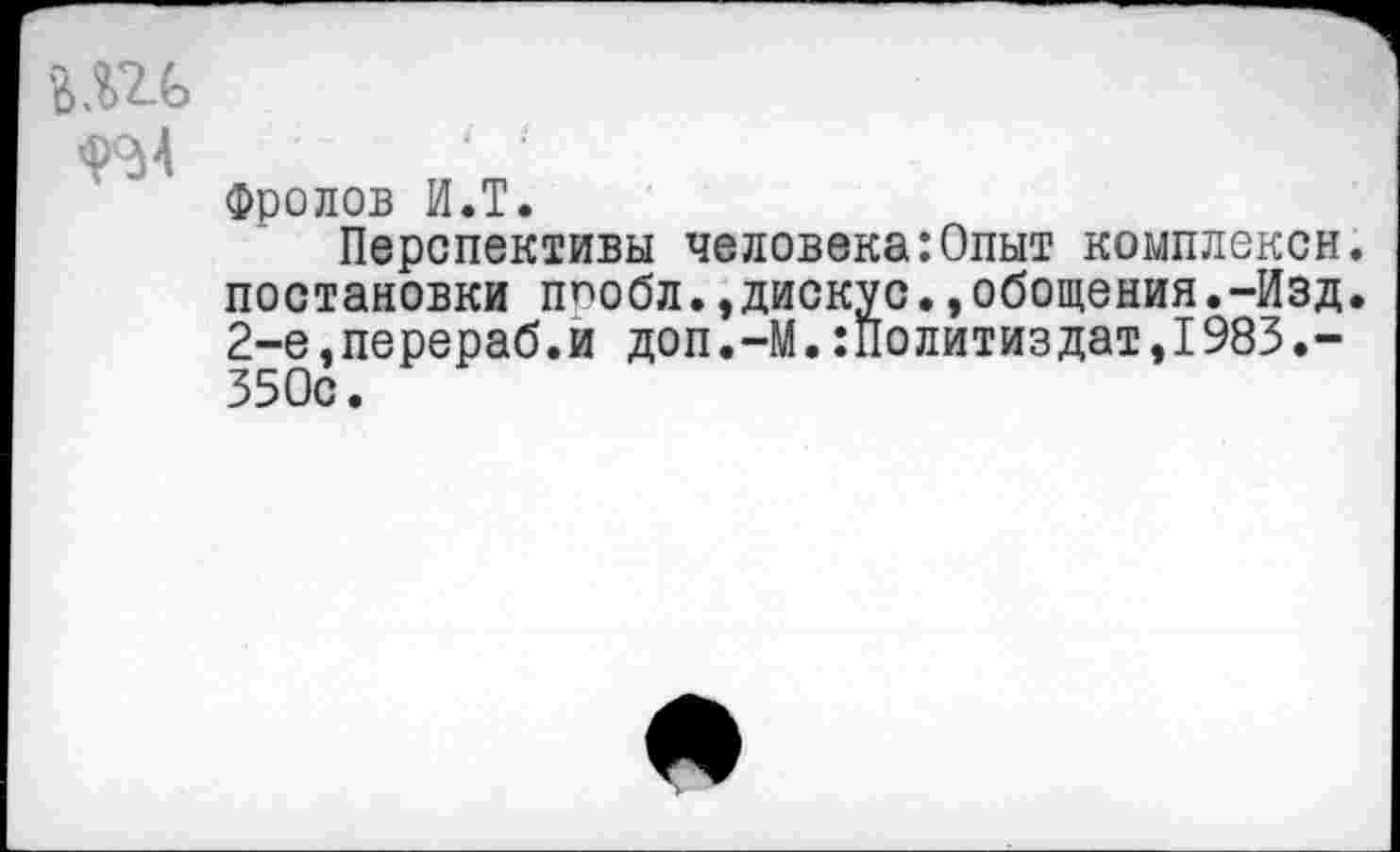 ﻿Фролов И.Т.
Перспективы человека:Опыт коыплексн. постановки ппобл.,дискус.,обощения.-Изд. 2-е,перераб.и доп.-М.Политиздат,1983.-350с.